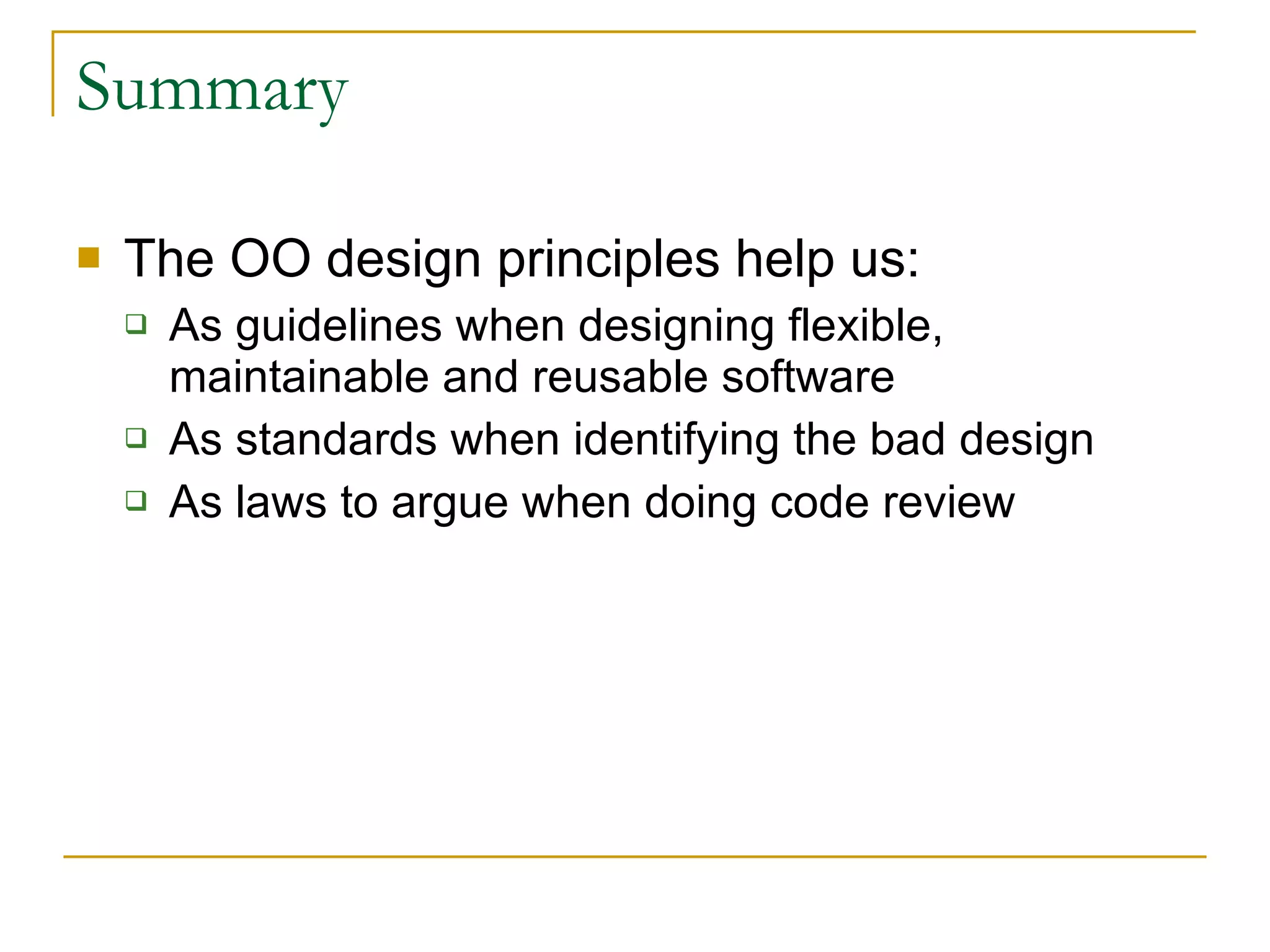 Summary The OO design principles help us: As guidelines when designing flexible, maintainable and reusable software As standards when identifying the bad design As laws to argue when doing code review 