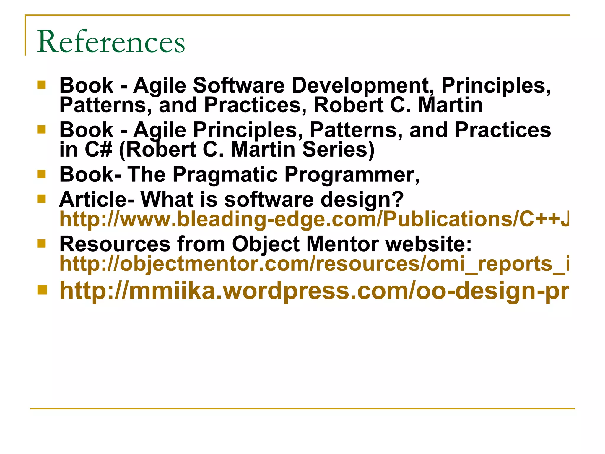 References Book - Agile Software Development, Principles, Patterns, and Practices, Robert C. Martin Book - Agile Principles, Patterns, and Practices in C# (Robert C. Martin Series)  Book- The Pragmatic Programmer, Article- What is software design?  http://www.bleading-edge.com/Publications/C++Journal/Cpjour2.htm Resources from Object Mentor website:  http://objectmentor.com/resources/omi_reports_index.html http://mmiika.wordpress.com/oo-design-principles/ 