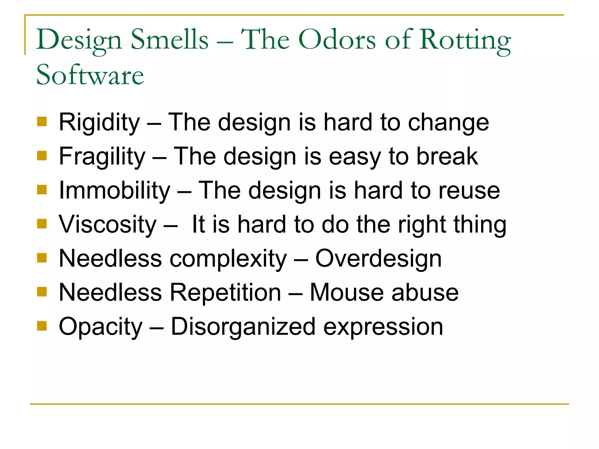 Design Smells – The Odors of Rotting Software Rigidity – The design is hard to change  Fragility – The design is easy to break  Immobility – The design is hard to reuse  Viscosity –  It is hard to do the right thing  Needless complexity – Overdesign  Needless Repetition – Mouse abuse  Opacity – Disorganized expression  