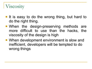 Viscosity  It is easy to do the wrong thing, but hard to do the right thing. When the design-preserving methods are more difficult to use than the hacks, the viscosity of the design is high  When development environment is slow and inefficient, developers will be tempted to do wrong things 