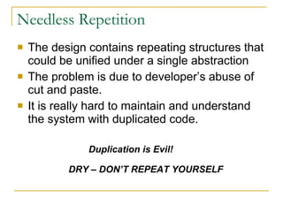 Needless Repetition The design contains repeating structures that could be unified under a single abstraction The problem is due to developer’s abuse of cut and paste. It is really hard to maintain and understand the system with duplicated code. Duplication is Evil! DRY – DON’T REPEAT YOURSELF 