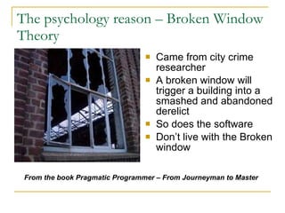 The psychology reason – Broken Window Theory  Came from city crime researcher A broken window will trigger a building into a smashed and abandoned derelict So does the software Don’t live with the Broken window From the book Pragmatic Programmer – From Journeyman to Master   