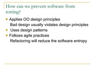 How can we prevent software from rotting? Applies OO design principles Bad design usually violates design principles Uses design patterns Follows agile practices Refactoring will reduce the software entropy 