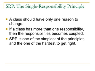 SRP: The Single-Responsibility Principle A class should have only one reason to change. If a class has more than one responsibility, then the responsibilities becomes coupled. SRP is one of the simplest of the principles, and the one of the hardest to get right. 
