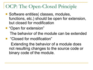 OCP: The Open-Closed Principle Software entities( classes, modules, functions, etc.) should be open for extension, but closed for modification  “Open for extension” The behavior of the module can be extended “Closed for modification” Extending the behavior of a module does not resulting changes to the source code or binary code of the module. 