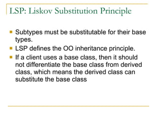 LSP: Liskov Substitution Principle Subtypes must be substitutable for their base types. LSP defines the OO inheritance principle. If a client uses a base class, then it should not differentiate the base class from derived class, which means the derived class can substitute the base class 