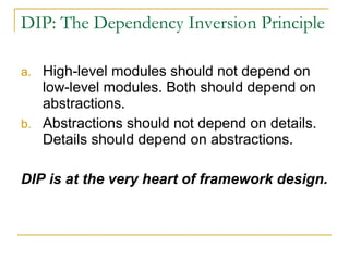 DIP: The Dependency Inversion Principle High-level modules should not depend on low-level modules. Both should depend on abstractions. Abstractions should not depend on details. Details should depend on abstractions. DIP is at the very heart of framework design. 