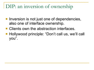 DIP: an inversion of ownership Inversion is not just one of dependencies, also one of interface ownership. Clients own the abstraction interfaces. Hollywood principle: “Don’t call us, we’ll call you”. 