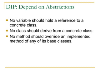 DIP: Depend on Abstractions No variable should hold a reference to a concrete class. No class should derive from a concrete class. No method should override an implemented method of any of its base classes. 