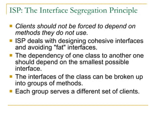 ISP: The Interface Segregation Principle  Clients should not be forced to depend on methods they do not use.   ISP deals with designing cohesive interfaces and avoiding "fat" interfaces. The dependency of one class to another one should depend on the smallest possible interface.  The interfaces of the class can be broken up into groups of methods. Each group serves a different set of clients.  