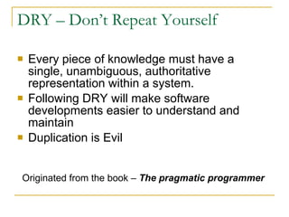 DRY – Don’t Repeat Yourself Every piece of knowledge must have a single, unambiguous, authoritative representation within a system.  Following DRY will make software developments easier to understand and maintain Duplication is Evil Originated from the book –  The pragmatic programmer 