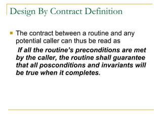 Design By Contract Definition The contract between a routine and any potential caller can thus be read as   If all the routine’s preconditions are met by the caller, the routine shall guarantee that all posconditions and invariants will be true when it completes. 