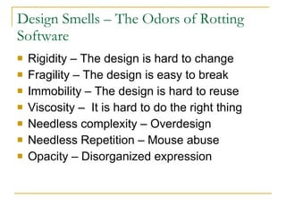 Design Smells – The Odors of Rotting Software Rigidity – The design is hard to change  Fragility – The design is easy to break  Immobility – The design is hard to reuse  Viscosity –  It is hard to do the right thing  Needless complexity – Overdesign  Needless Repetition – Mouse abuse  Opacity – Disorganized expression  