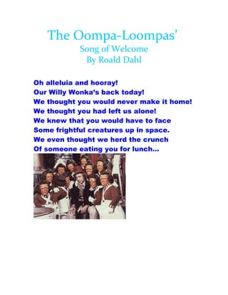 The Oompa-Loompas’
           Song of Welcome
            By Roald Dahl

Oh alleluia and hooray!
Our Willy Wonka’s back today!
We thought you would never make it home!
We thought you had left us alone!
We knew that you would have to face
Some frightful creatures up in space.
We even thought we herd the crunch
Of someone eating you for lunch…
 