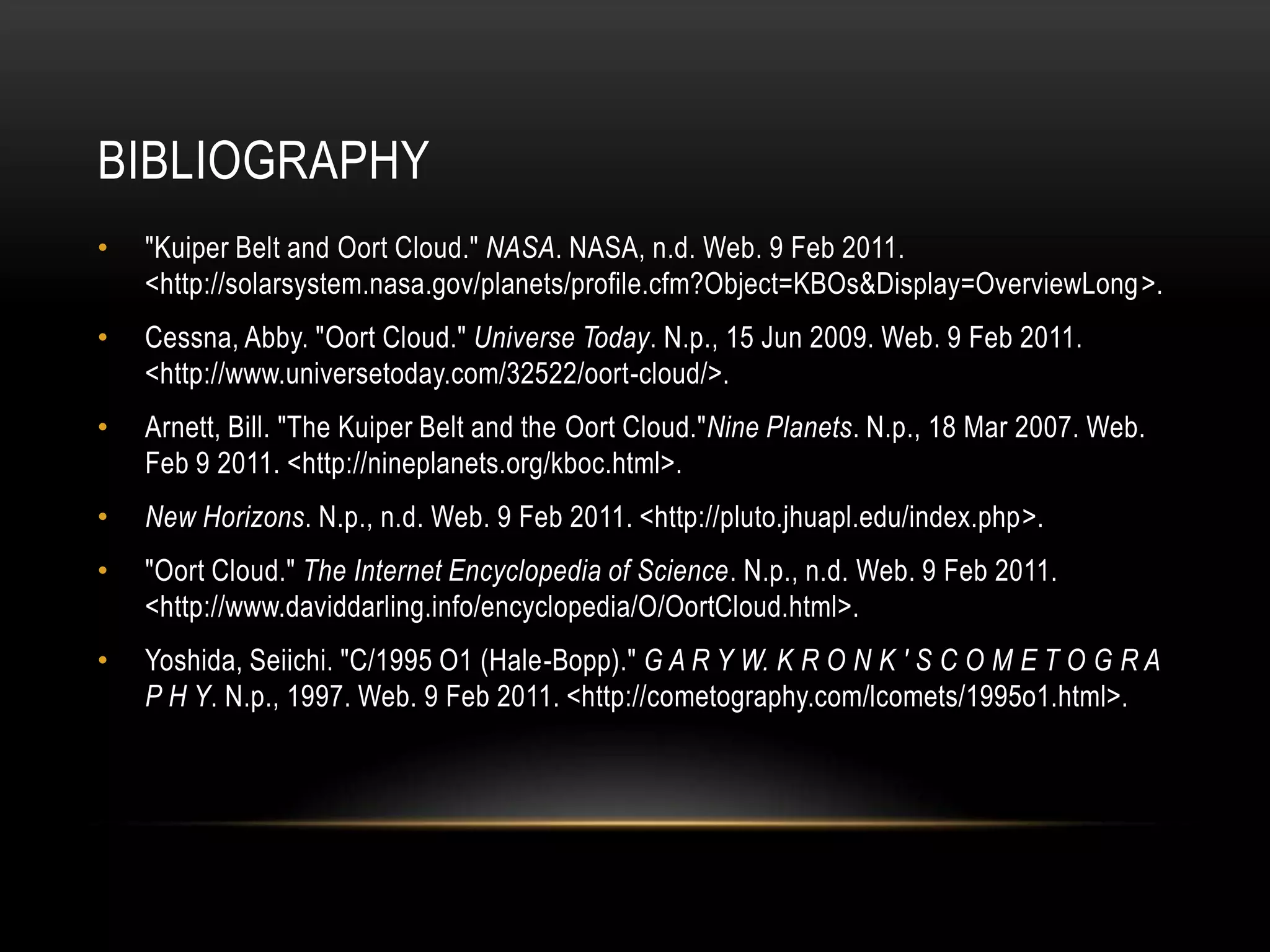 Bibliography"Kuiper Belt and Oort Cloud." NASA. NASA, n.d. Web. 9 Feb 2011. <http://solarsystem.nasa.gov/planets/profile.cfm?Object=KBOs&Display=OverviewLong>.Cessna, Abby. "Oort Cloud." Universe Today. N.p., 15 Jun 2009. Web. 9 Feb 2011. <http://www.universetoday.com/32522/oort-cloud/>.Arnett, Bill. "The Kuiper Belt and the OortCloud."Nine Planets. N.p., 18 Mar 2007. Web. Feb 9 2011. <http://nineplanets.org/kboc.html>.New Horizons. N.p., n.d. Web. 9 Feb 2011. <http://pluto.jhuapl.edu/index.php>."Oort Cloud." The Internet Encyclopedia of Science. N.p., n.d. Web. 9 Feb 2011. <http://www.daviddarling.info/encyclopedia/O/OortCloud.html>.Yoshida, Seiichi. "C/1995 O1 (Hale-Bopp)." G A R Y W. K R O N K ' S C O M E T O G R A P H Y. N.p., 1997. Web. 9 Feb 2011. <http://cometography.com/lcomets/1995o1.html>.