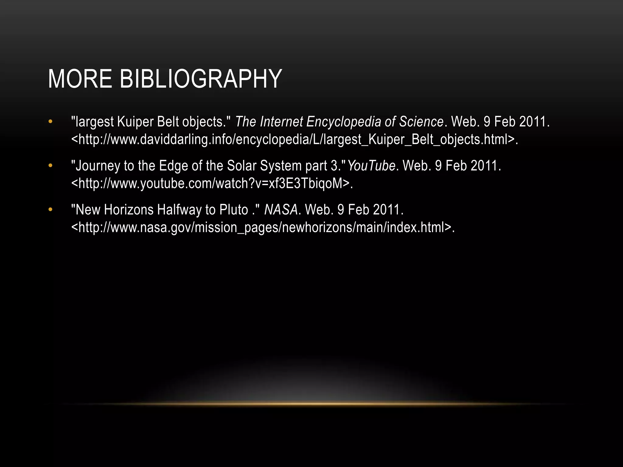 More Bibliography"largest Kuiper Belt objects." The Internet Encyclopedia of Science. Web. 9 Feb 2011. <http://www.daviddarling.info/encyclopedia/L/largest_Kuiper_Belt_objects.html>."Journey to the Edge of the Solar System part 3."YouTube. Web. 9 Feb 2011. <http://www.youtube.com/watch?v=xf3E3TbiqoM>."New Horizons Halfway to Pluto ." NASA. Web. 9 Feb 2011. <http://www.nasa.gov/mission_pages/newhorizons/main/index.html>.