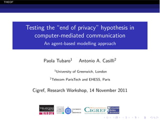 THEOP




        Testing the “end of privacy” hypothesis in
           computer-mediated communication
               An agent-based modelling approach


               Paola Tubaro1         Antonio A. Casilli2
                   1 University   of Greenwich, London
                 2 Telecom   ParisTech and EHESS, Paris


          Cigref, Research Workshop, 14 November 2011
 