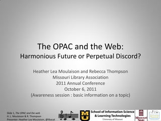 The OPAC and the Web:
           Harmonious Future or Perpetual Discord?

                     Heather Lea Moulaison and Rebecca Thompson
                              Missouri Library Association
                               2011 Annual Conference
                                    October 6, 2011
                    (Awareness session : basic information on a topic)


Slide 1, The OPAC and the web
H. L. Moulaison & R. Thompson
Presenter: Heather Lea Moulaison, @libacat
 