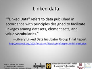 Linked data
  “"Linked Data" refers to data published in
  accordance with principles designed to facilitate
  linkages among datasets, element sets, and
  value vocabularies.”
              --Library Linked Data Incubator Group Final Report
        http://www.w3.org/2005/Incubator/lld/wiki/DraftReportWithTransclusion




Slide 10, The OPAC and the web
H. L. Moulaison & R. Thompson
Presenter: Heather Lea Moulaison, @libacat
 