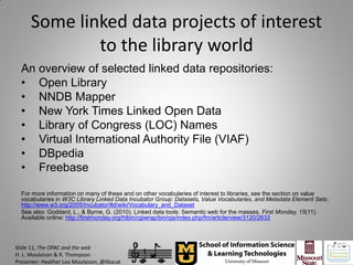 Some linked data projects of interest
              to the library world
  An overview of selected linked data repositories:
  • Open Library
  • NNDB Mapper
  • New York Times Linked Open Data
  • Library of Congress (LOC) Names
  • Virtual International Authority File (VIAF)
  • DBpedia
  • Freebase

  For more information on many of these and on other vocabularies of interest to libraries, see the section on value
  vocabularies in W3C Library Linked Data Incubator Group: Datasets, Value Vocabularies, and Metadata Element Sets:
  http://www.w3.org/2005/Incubator/lld/wiki/Vocabulary_and_Dataset
  See also: Goddard, L., & Byrne, G. (2010). Linked data tools: Semantic web for the masses. First Monday, 15(11).
  Available online: http://firstmonday.org/htbin/cgiwrap/bin/ojs/index.php/fm/article/view/3120/2633




Slide 11, The OPAC and the web
H. L. Moulaison & R. Thompson
Presenter: Heather Lea Moulaison, @libacat
 