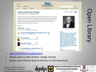 Open Library
  • http://openlibrary.org/authors
  • allows users to add content, merge records
  • points users directly back to libraries at the book-level

Slide 12, The OPAC and the web
H. L. Moulaison & R. Thompson
Presenter: Heather Lea Moulaison, @libacat
 