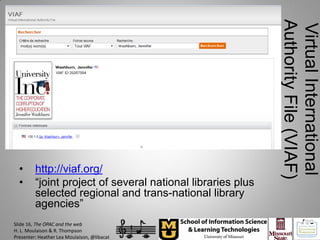 Authority File (VIAF)
                                                             Virtual International
  •      http://viaf.org/
  •      “joint project of several national libraries plus
         selected regional and trans-national library
         agencies”
Slide 16, The OPAC and the web
H. L. Moulaison & R. Thompson
Presenter: Heather Lea Moulaison, @libacat
 