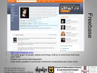 Freebase
  •      http://www.freebase.com/
  •      “An entity graph of people, places and things, built by a community that loves
         open data.”
  •      Entries may not be disambiguated,
  •      Links when possible to previously mentioned vocabularies plus many more


Slide 18, The OPAC and the web
H. L. Moulaison & R. Thompson
Presenter: Heather Lea Moulaison, @libacat
 