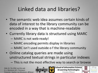 Linked data and libraries?
  • The semantic web idea assumes certain kinds of
    data of interest to the library community can be
    encoded in a way that is machine-readable
  • Currently library data is structured using MARC
         – MARC is not web-ready!
         – MARC encoding permits display in libraries
         – MARC isn’t used outside o f the library community
  • Online catalog queries are made using
    unstructured textual strings in particular indexes
         – This is not the most effective way to search or browse
Slide 20, The OPAC and the web
H. L. Moulaison & R. Thompson
Presenter: Heather Lea Moulaison, @libacat
 