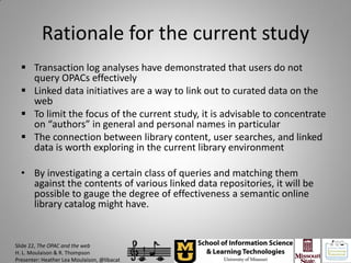 Rationale for the current study
   Transaction log analyses have demonstrated that users do not
    query OPACs effectively
   Linked data initiatives are a way to link out to curated data on the
    web
   To limit the focus of the current study, it is advisable to concentrate
    on “authors” in general and personal names in particular
   The connection between library content, user searches, and linked
    data is worth exploring in the current library environment

  • By investigating a certain class of queries and matching them
    against the contents of various linked data repositories, it will be
    possible to gauge the degree of effectiveness a semantic online
    library catalog might have.


Slide 22, The OPAC and the web
H. L. Moulaison & R. Thompson
Presenter: Heather Lea Moulaison, @libacat
 