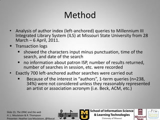 Method
  • Analysis of author index (left-anchored) queries to Millennium III
    Integrated Library System (ILS) at Missouri State University from 28
    March – 6 April, 2011.
   Transaction logs
      showed the characters input minus punctuation, time of the
        search, and date of the search
      no information about patron ISP, number of results returned,
        number of searches in session, etc. were recorded
  • Exactly 700 left-anchored author searches were carried out
      Because of the interest in “authors”, 1-term queries (n=238,
          34%) were not considered unless they reasonably represented
          an artist or association acronym (i.e. Beck, ACM, etc.)



Slide 23, The OPAC and the web
H. L. Moulaison & R. Thompson
Presenter: Heather Lea Moulaison, @libacat
 