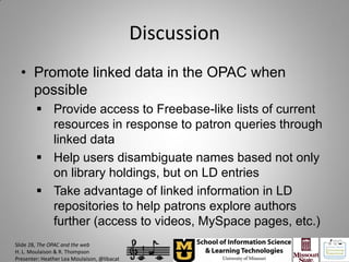 Discussion
  • Promote linked data in the OPAC when
    possible
         Provide access to Freebase-like lists of current
          resources in response to patron queries through
          linked data
         Help users disambiguate names based not only
          on library holdings, but on LD entries
         Take advantage of linked information in LD
          repositories to help patrons explore authors
          further (access to videos, MySpace pages, etc.)
Slide 28, The OPAC and the web
H. L. Moulaison & R. Thompson
Presenter: Heather Lea Moulaison, @libacat
 