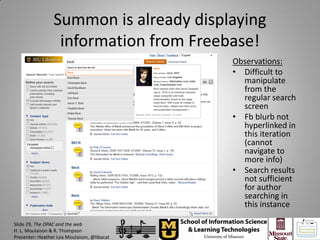 Summon is already displaying
                  information from Freebase!
                                             Observations:
                                             • Difficult to
                                               manipulate
                                               from the
                                               regular search
                                               screen
                                             • Fb blurb not
                                               hyperlinked in
                                               this iteration
                                               (cannot
                                               navigate to
                                               more info)
                                             • Search results
                                               not sufficient
                                               for author
                                               searching in
                                               this instance

Slide 29, The OPAC and the web
H. L. Moulaison & R. Thompson
Presenter: Heather Lea Moulaison, @libacat
 