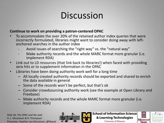 Discussion
  Continue to work on providing a patron-centered OPAC
  • To accommodate the over 20% of the retained author index queries that were
     incorrectly formulated, libraries might want to consider doing away with left-
     anchored searches in the author index
       -   Avoid issues of searching the “right way” vs. the “natural way”
       -   Make authority records and the whole MARC format more granular (i.e.
           implement RDA)
  • Link out to LD resources (that link back to libraries!) when faced with providing
     zero hits or to supplement information in the OPAC
  • Libraries have been doing authority work well for a long time
       – All locally created authority records should be exported and shared to enrich
         the data available in general
       – Some of the records won’t be perfect, but that’s ok
       – Consider crowdsourcing authority work (see the example at Open Library and
         Freebase)
       – Make authority records and the whole MARC format more granular (i.e.
         implement RDA)

Slide 30, The OPAC and the web
H. L. Moulaison & R. Thompson
Presenter: Heather Lea Moulaison, @libacat
 