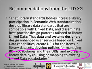 Recommendations from the LLD XG
  • “That library standards bodies increase library
    participation in Semantic Web standardization,
    develop library data standards that are
    compatible with Linked Data, and disseminate
    best-practice design patterns tailored to library
    Linked Data; That data and systems designers
    design enhanced user services based on Linked
    Data capabilities, create URIs for the items in
    library datasets, develop policies for managing
    RDF vocabularies and their URIs, and express
    library data by re-using or mapping to existing
    Linked Data vocabularies”
Slide 31, The OPAC and the web
H. L. Moulaison & R. Thompson
Presenter: Heather Lea Moulaison, @libacat
 