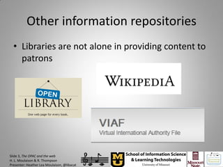 Other information repositories
  • Libraries are not alone in providing content to
    patrons




Slide 3, The OPAC and the web
H. L. Moulaison & R. Thompson
Presenter: Heather Lea Moulaison, @libacat
 