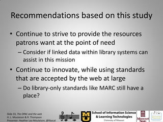 Recommendations based on this study
  • Continue to strive to provide the resources
    patrons want at the point of need
         – Consider if linked data within library systems can
           assist in this mission
  • Continue to innovate, while using standards
    that are accepted by the web at large
         – Do library-only standards like MARC still have a
           place?

Slide 33, The OPAC and the web
H. L. Moulaison & R. Thompson
Presenter: Heather Lea Moulaison, @libacat
 