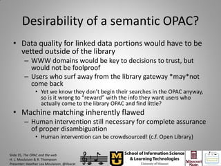 Desirability of a semantic OPAC?
  • Data quality for linked data portions would have to be
    vetted outside of the library
         – WWW domains would be key to decisions to trust, but
           would not be foolproof
         – Users who surf away from the library gateway *may*not
           come back
                • Yet we know they don’t begin their searches in the OPAC anyway,
                  so is it wrong to “reward” with the info they want users who
                  actually come to the library OPAC and find little?
  • Machine matching inherently flawed
         – Human intervention still necessary for complete assurance
           of proper disambiguation
                • Human intervention can be crowdsourced! (c.f. Open Library)

Slide 35, The OPAC and the web
H. L. Moulaison & R. Thompson
Presenter: Heather Lea Moulaison, @libacat
 