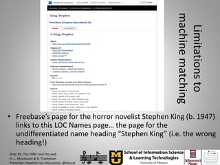 machine matching
                                                    Limitations to
• Freebase’s page for the horror novelist Stephen King (b. 1947)
  links to this LOC Names page… the page for the
  undifferentiated name heading “Stephen King” (i.e. the wrong
  heading!)
Slide 36, The OPAC and the web
H. L. Moulaison & R. Thompson
Presenter: Heather Lea Moulaison, @libacat
 