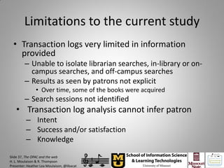 Limitations to the current study
  • Transaction logs very limited in information
    provided
         – Unable to isolate librarian searches, in-library or on-
           campus searches, and off-campus searches
         – Results as seen by patrons not explicit
                • Over time, some of the books were acquired
         – Search sessions not identified
    • Transaction log analysis cannot infer patron
          – Intent
          – Success and/or satisfaction
          – Knowledge

Slide 37, The OPAC and the web
H. L. Moulaison & R. Thompson
Presenter: Heather Lea Moulaison, @libacat
 