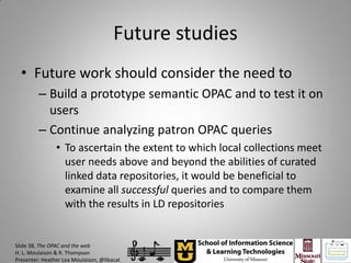 Future studies
  • Future work should consider the need to
         – Build a prototype semantic OPAC and to test it on
           users
         – Continue analyzing patron OPAC queries
                • To ascertain the extent to which local collections meet
                  user needs above and beyond the abilities of curated
                  linked data repositories, it would be beneficial to
                  examine all successful queries and to compare them
                  with the results in LD repositories


Slide 38, The OPAC and the web
H. L. Moulaison & R. Thompson
Presenter: Heather Lea Moulaison, @libacat
 