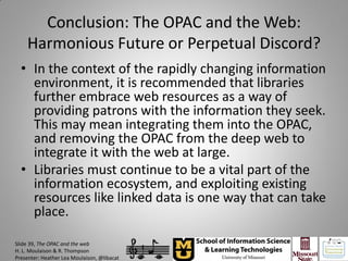Conclusion: The OPAC and the Web:
    Harmonious Future or Perpetual Discord?
  • In the context of the rapidly changing information
    environment, it is recommended that libraries
    further embrace web resources as a way of
    providing patrons with the information they seek.
    This may mean integrating them into the OPAC,
    and removing the OPAC from the deep web to
    integrate it with the web at large.
  • Libraries must continue to be a vital part of the
    information ecosystem, and exploiting existing
    resources like linked data is one way that can take
    place.

Slide 39, The OPAC and the web
H. L. Moulaison & R. Thompson
Presenter: Heather Lea Moulaison, @libacat
 