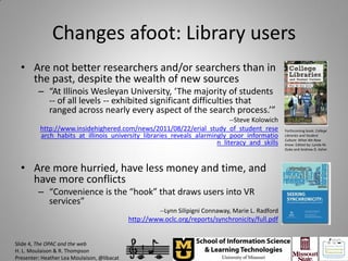 Changes afoot: Library users
  • Are not better researchers and/or searchers than in
    the past, despite the wealth of new sources
         – “At Illinois Wesleyan University, ‘The majority of students
           -- of all levels -- exhibited significant difficulties that
           ranged across nearly every aspect of the search process.’”
                                                                           --Steve Kolowich
          http://www.insidehighered.com/news/2011/08/22/erial_study_of_student_rese                  Forthcoming book: College
          arch_habits_at_illinois_university_libraries_reveals_alarmingly_poor_informatio            Libraries and Student
                                                                                                     Culture: What We Now
                                                                      n_literacy_and_skills          Know. Edited by: Lynda M.
                                                                                                     Duke and Andrew D. Asher




  • Are more hurried, have less money and time, and
    have more conflicts
         – “Convenience is the “hook” that draws users into VR
           services”
                                                       --Lynn Silipigni Connaway, Marie L. Radford
                                             http://www.oclc.org/reports/synchronicity/full.pdf


Slide 4, The OPAC and the web
H. L. Moulaison & R. Thompson
Presenter: Heather Lea Moulaison, @libacat
 
