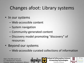 Changes afoot: Library systems
  • In our systems
         – Web-accessible content
         – System navigation
         – Community-generated content
         – Discovery model promoting “discovery” of
           resources
  • Beyond our systems
         – Web-accessible curated collections of information

Slide 5, The OPAC and the web
H. L. Moulaison & R. Thompson
Presenter: Heather Lea Moulaison, @libacat
 