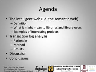 Agenda
  • The intelligent web (i.e. the semantic web)
         – Definition
         – What it might mean to libraries and library users
         – Examples of interesting projects
  • Transaction log analysis
         – Rationale
         – Method
         – Results
  • Discussion
  • Conclusions

Slide 7, The OPAC and the web
H. L. Moulaison & R. Thompson
Presenter: Heather Lea Moulaison, @libacat
 