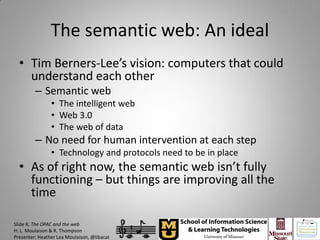The semantic web: An ideal
  • Tim Berners-Lee’s vision: computers that could
    understand each other
         – Semantic web
                • The intelligent web
                • Web 3.0
                • The web of data
         – No need for human intervention at each step
                • Technology and protocols need to be in place
  • As of right now, the semantic web isn’t fully
    functioning – but things are improving all the
    time

Slide 8, The OPAC and the web
H. L. Moulaison & R. Thompson
Presenter: Heather Lea Moulaison, @libacat
 