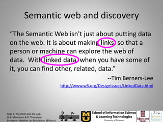 Semantic web and discovery
  “The Semantic Web isn't just about putting data
  on the web. It is about making links, so that a
  person or machine can explore the web of
  data. With linked data, when you have some of
  it, you can find other, related, data.”
                                                                    --Tim Berners-Lee
                                             http://www.w3.org/DesignIssues/LinkedData.html




Slide 9, The OPAC and the web
H. L. Moulaison & R. Thompson
Presenter: Heather Lea Moulaison, @libacat
 