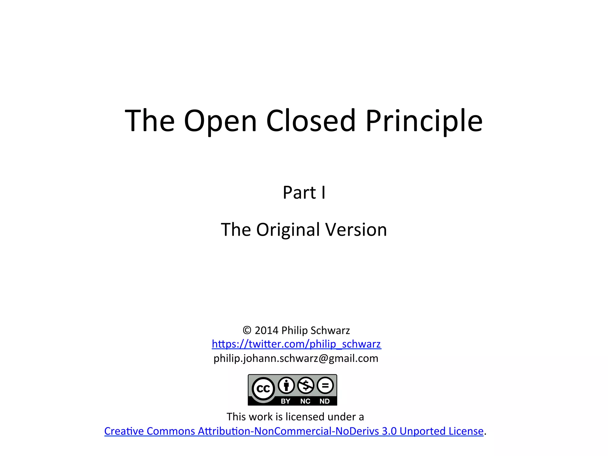 The	
  Open	
  Closed	
  Principle	
  
	
  
Part	
  I	
  
The	
  Original	
  Version	
  
	
  
©	
  2014	
  Philip	
  Schwarz	
  
h>ps://twi>er.com/philip_schwarz	
  
philip.johann.schwarz@gmail.com	
  
	
  
	
  
	
  
This	
  work	
  is	
  licensed	
  under	
  a	
  
CreaHve	
  Commons	
  A>ribuHon-­‐NonCommercial-­‐NoDerivs	
  3.0	
  Unported	
  License.	
  
 