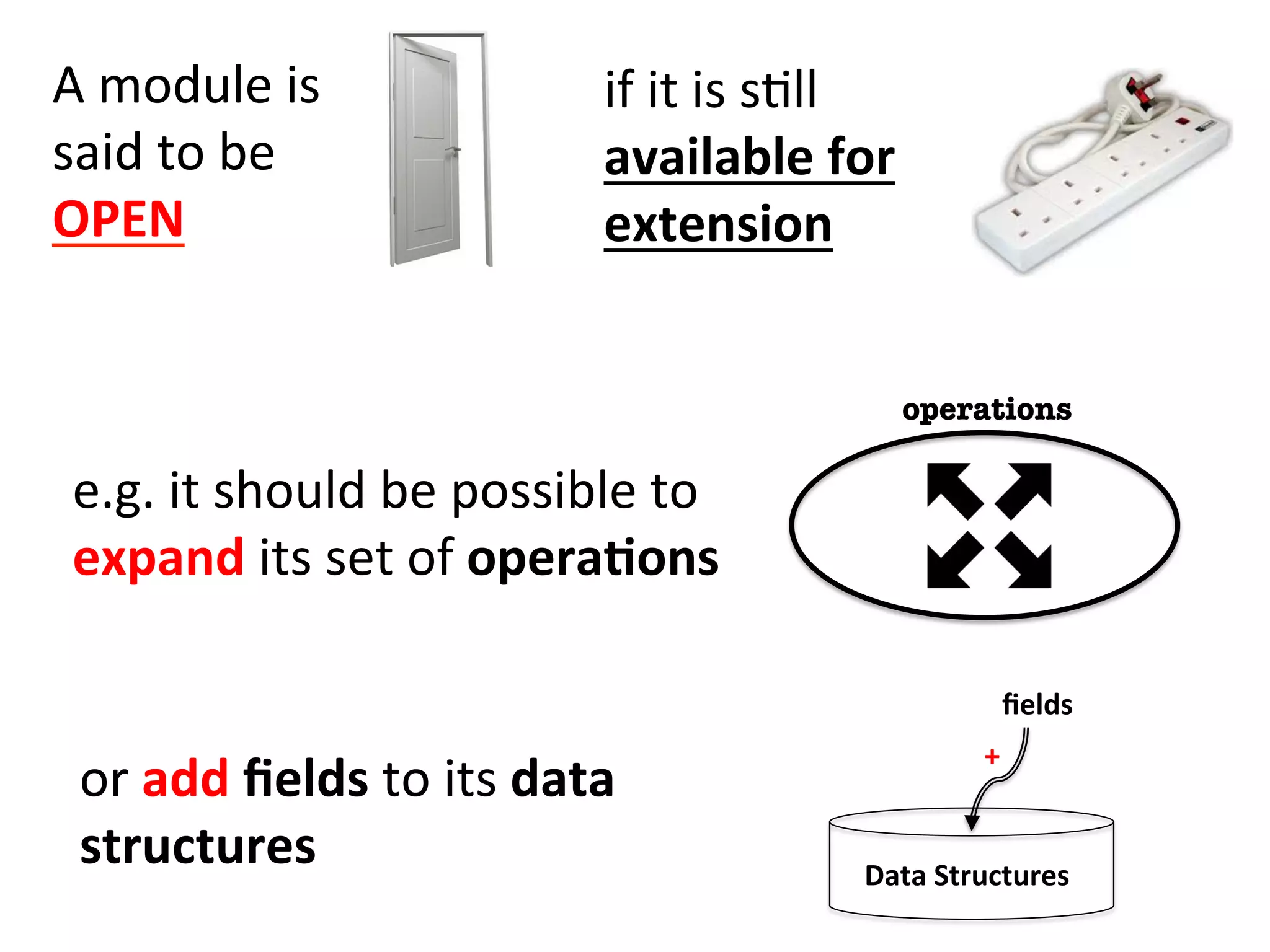 A	
  module	
  is	
  	
  
said	
  to	
  be	
  	
  
OPEN	
  
if	
  it	
  is	
  sHll	
  
available	
  for	
  
extension	
  
or	
  add	
  ﬁelds	
  to	
  its	
  data	
  
structures	
   Data	
  Structures	
  
ﬁelds	
  
+
operations
e.g.	
  it	
  should	
  be	
  possible	
  to	
  
expand	
  its	
  set	
  of	
  opera=ons	
  	
  
 