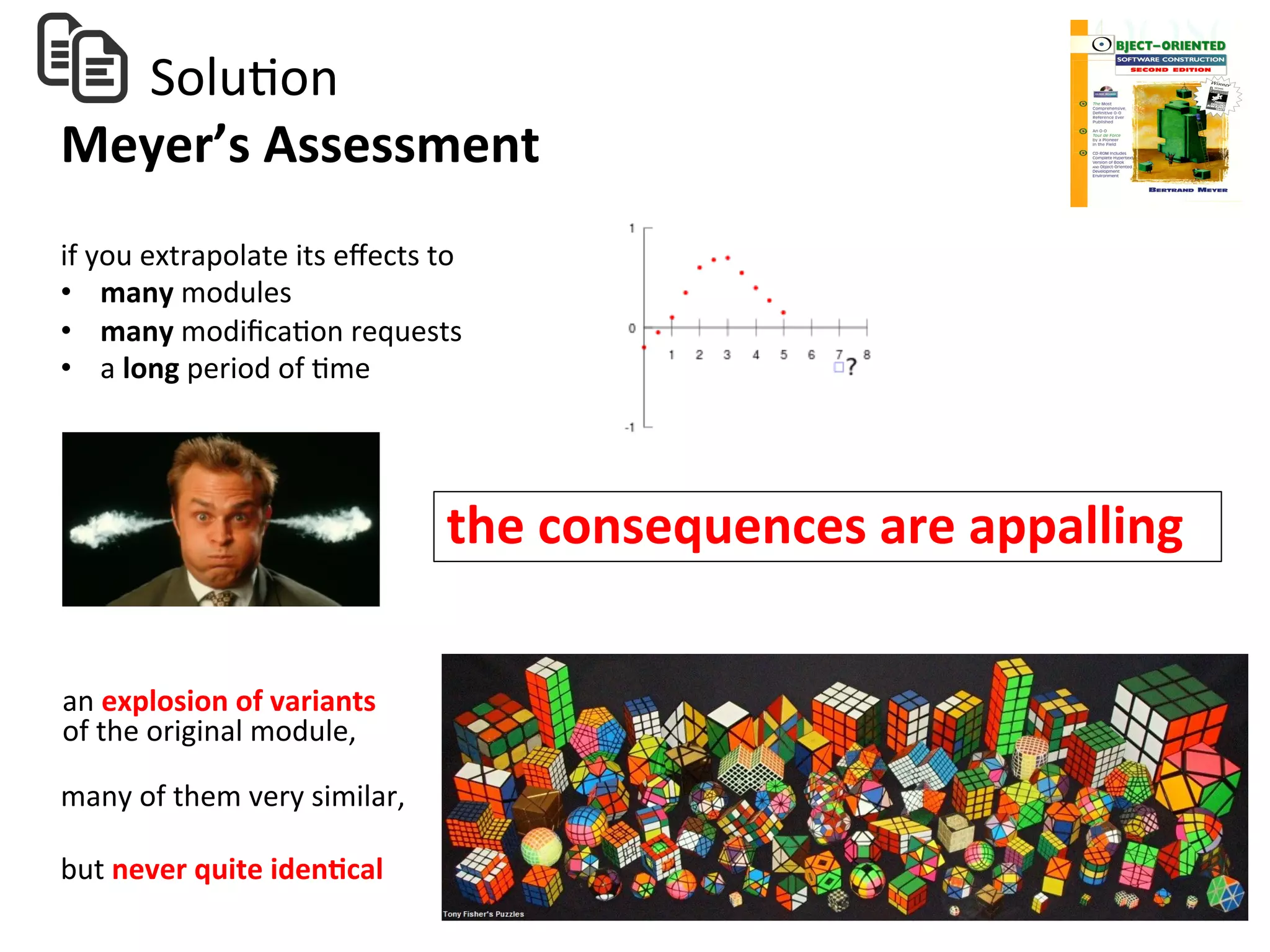  	
  	
  	
  	
  	
  	
  SoluHon	
  
Meyer’s	
  Assessment	
  
the	
  consequences	
  are	
  appalling	
  
an	
  explosion	
  of	
  variants	
  	
  
of	
  the	
  original	
  module,	
  	
  
many	
  of	
  them	
  very	
  similar,	
  
but	
  never	
  quite	
  iden=cal	
  
if	
  you	
  extrapolate	
  its	
  eﬀects	
  to	
  	
  
•  many	
  modules	
  	
  
•  many	
  modiﬁcaHon	
  requests	
  	
  
•  a	
  long	
  period	
  of	
  Hme	
  
	
  
 