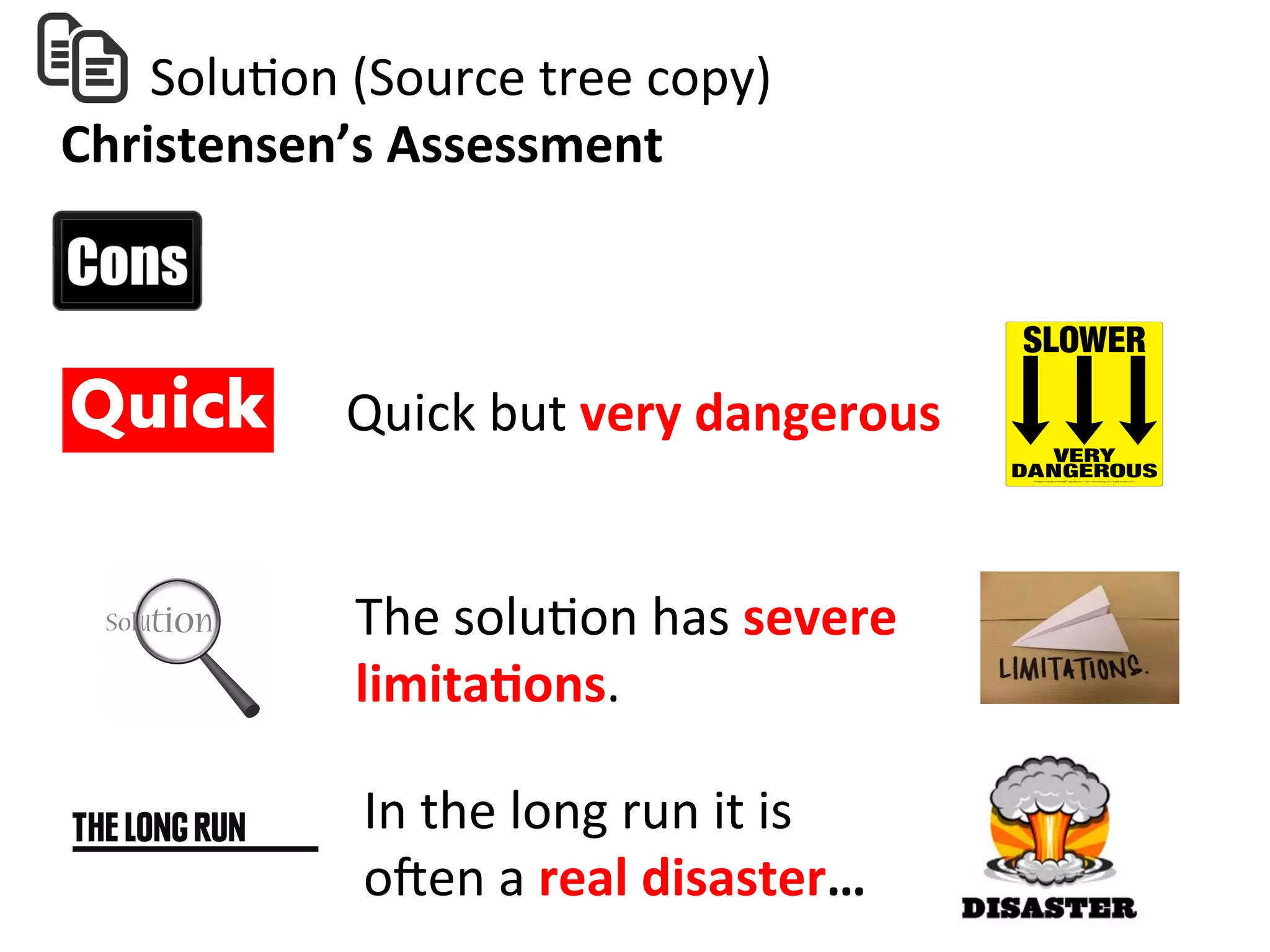  	
  	
  	
  	
  	
  	
  SoluHon	
  (Source	
  tree	
  copy)	
  
Christensen’s	
  Assessment	
  
Quick	
  but	
  very	
  dangerous	
  
In	
  the	
  long	
  run	
  it	
  is	
  	
  
oZen	
  a	
  real	
  disaster…	
  
The	
  soluHon	
  has	
  severe	
  
limita=ons.	
  	
  
 